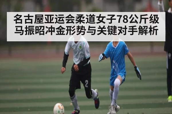 名古屋亚运会柔道女子78公斤级马振昭冲金形势与关键对手解析